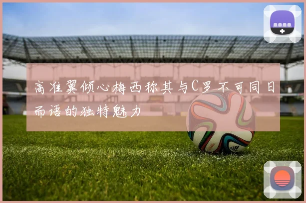 高准翼倾心梅西称其与C罗不可同日而语的独特魅力