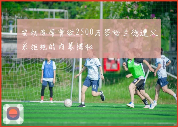 安切洛蒂曾欲2500万签哈兰德遭父亲拒绝的内幕揭秘
