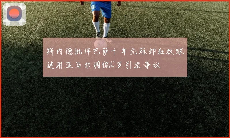 斯内德批评巴萨十年无冠却狂欢球迷用亚马尔调侃C罗引发争议