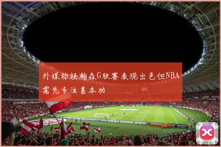 外媒称杨瀚森G联赛表现出色但NBA需先专注基本功
