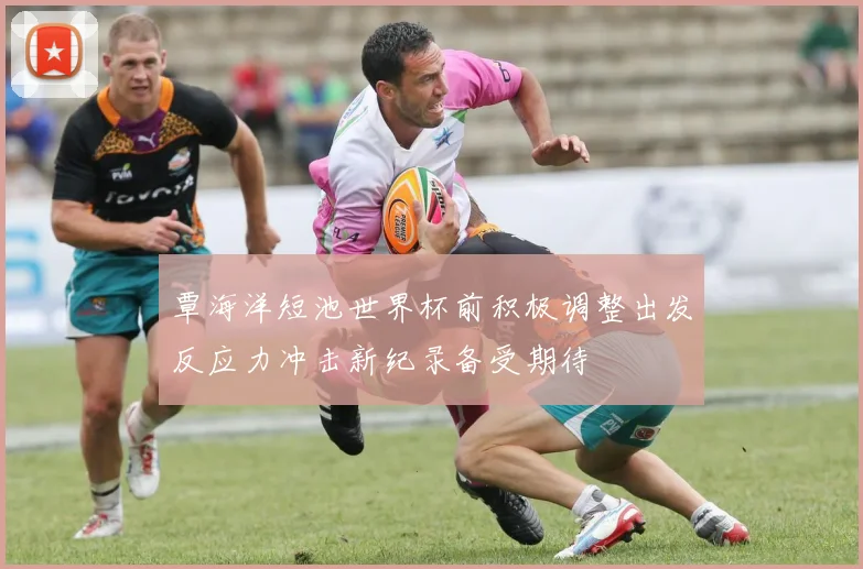 覃海洋短池世界杯前积极调整出发反应力冲击新纪录备受期待