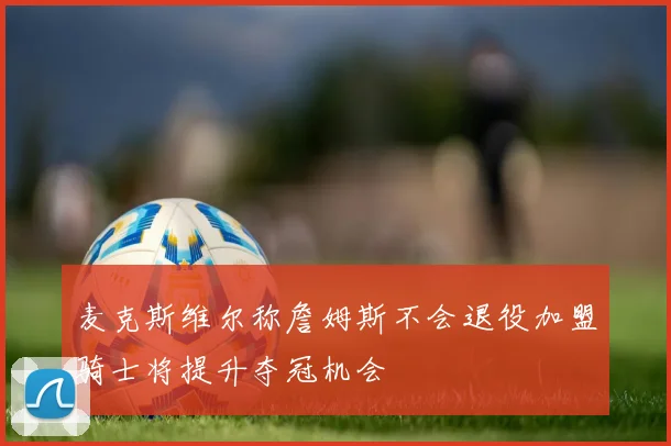 麦克斯维尔称詹姆斯不会退役加盟骑士将提升夺冠机会