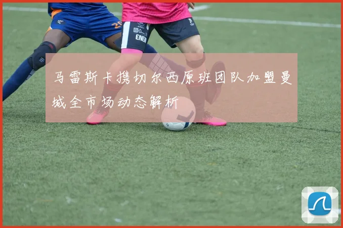 马雷斯卡携切尔西原班团队加盟曼城全市场动态解析