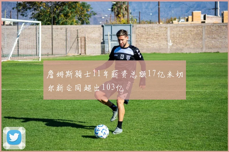 詹姆斯骑士11年薪资总额17亿米切尔新合同超出103亿