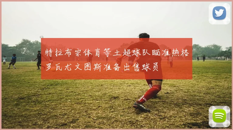 特拉布宗体育等土超球队瞄准热格罗瓦尤文图斯准备出售球员