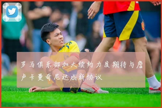 罗马俱乐部加大续约力度期待与詹卢卡曼奇尼达成新协议