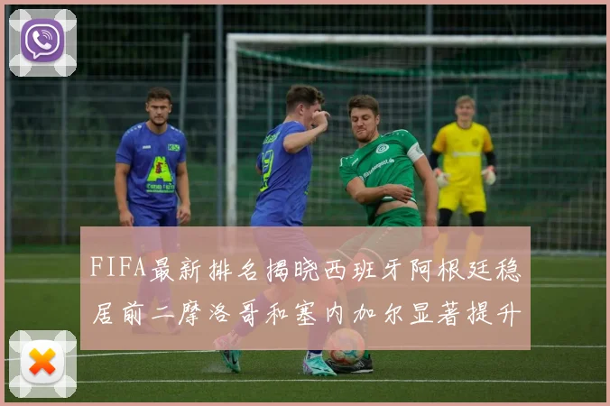 FIFA最新排名揭晓西班牙阿根廷稳居前二摩洛哥和塞内加尔显著提升