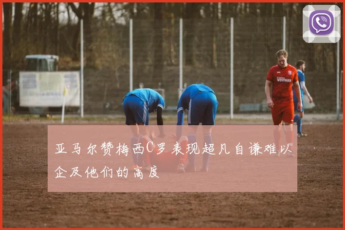 亚马尔赞梅西C罗表现超凡自谦难以企及他们的高度