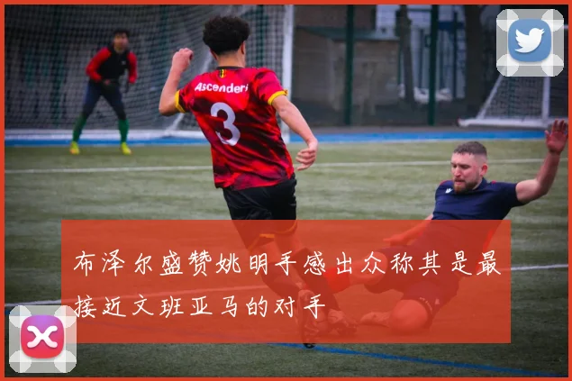 布泽尔盛赞姚明手感出众称其是最接近文班亚马的对手