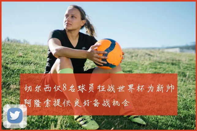 切尔西仅8名球员征战世界杯为新帅阿隆索提供良好备战机会