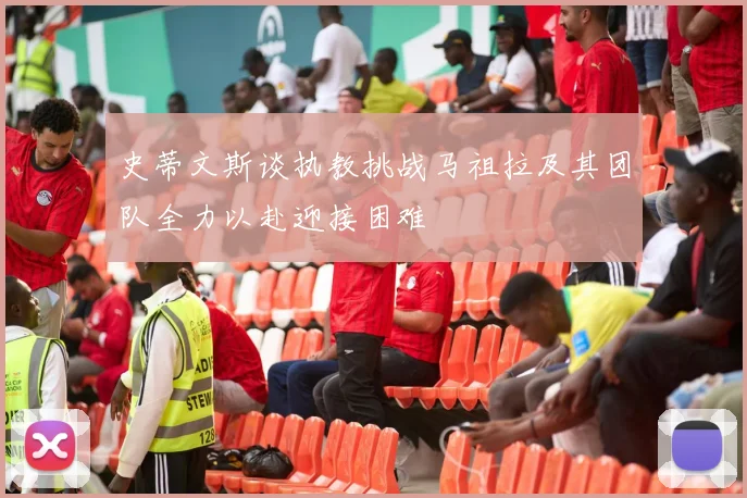 史蒂文斯谈执教挑战马祖拉及其团队全力以赴迎接困难