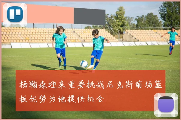 杨瀚森迎来重要挑战尼克斯前场篮板优势为他提供机会