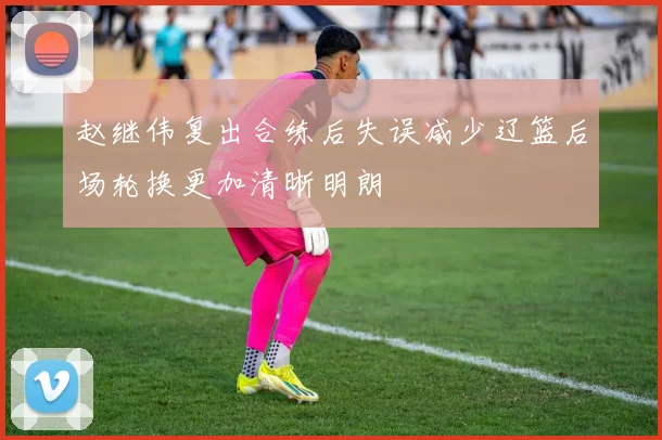 赵继伟复出合练后失误减少辽篮后场轮换更加清晰明朗