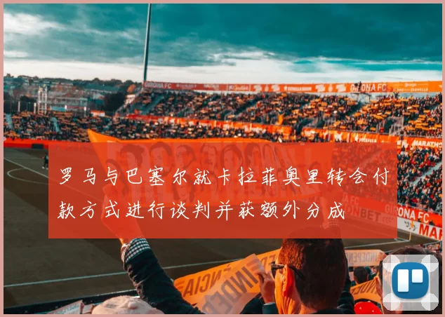 罗马与巴塞尔就卡拉菲奥里转会付款方式进行谈判并获额外分成