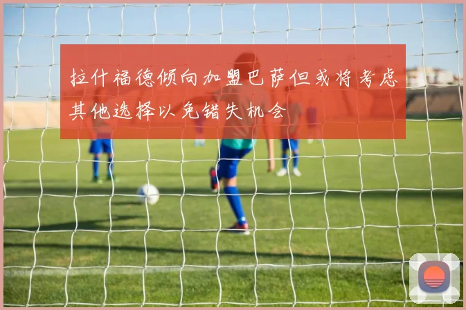 拉什福德倾向加盟巴萨但或将考虑其他选择以免错失机会