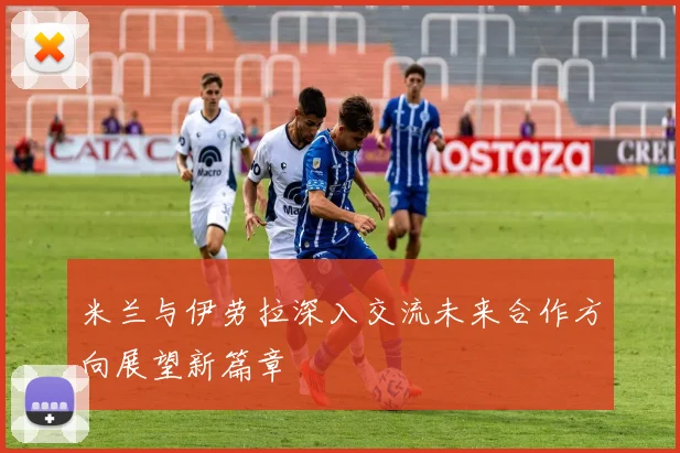 米兰与伊劳拉深入交流未来合作方向展望新篇章
