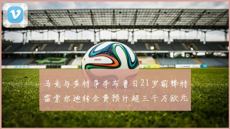 马竞与多特争夺布鲁日21岁前锋特雷索尔迪转会费预计超三千万欧元