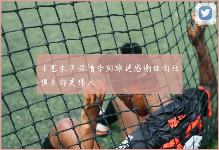 卡塞米罗深情告别球迷感谢你们让俱乐部更伟大
