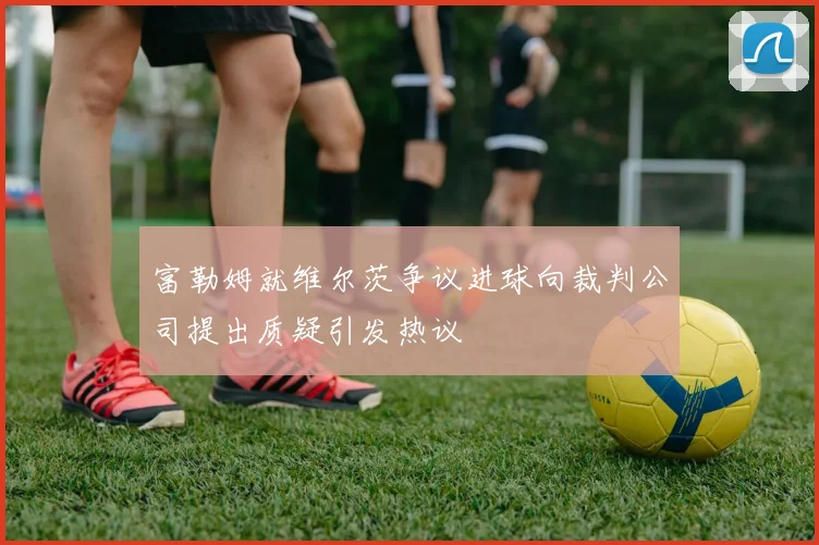 富勒姆就维尔茨争议进球向裁判公司提出质疑引发热议