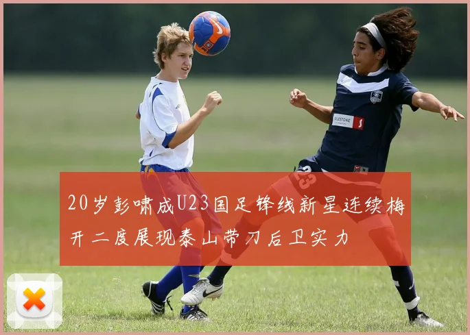 20岁彭啸成U23国足锋线新星连续梅开二度展现泰山带刀后卫实力