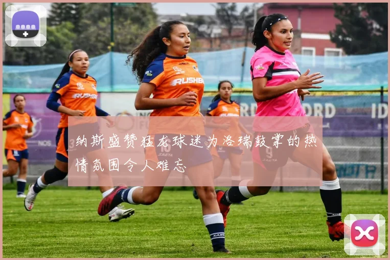 纳斯盛赞猛龙球迷为洛瑞鼓掌的热情氛围令人难忘